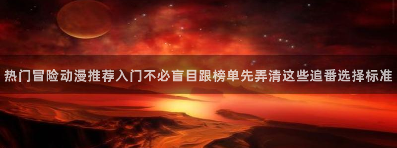韩漫漫画电脑在线看:热门冒险动漫推荐入门不必盲目跟榜单先弄清这些追番选择标准配图